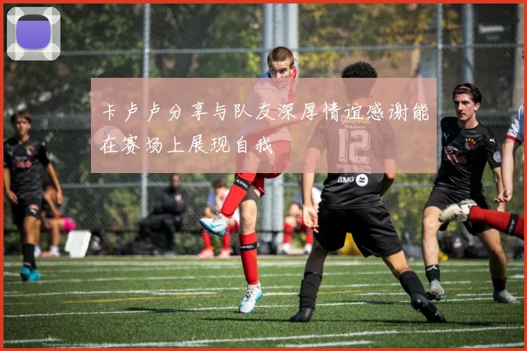 卡卢卢分享与队友深厚情谊感谢能在赛场上展现自我