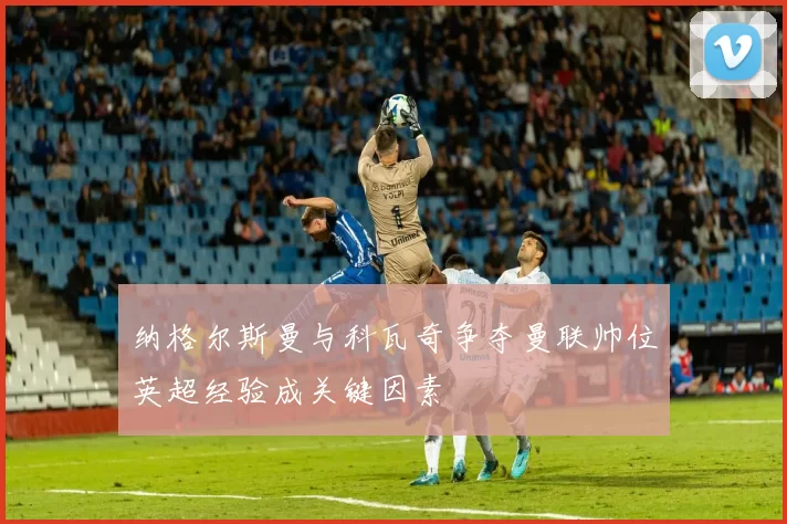 纳格尔斯曼与科瓦奇争夺曼联帅位英超经验成关键因素