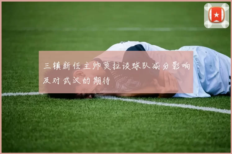 三镇新任主帅莫拉谈球队减分影响及对武汉的期待