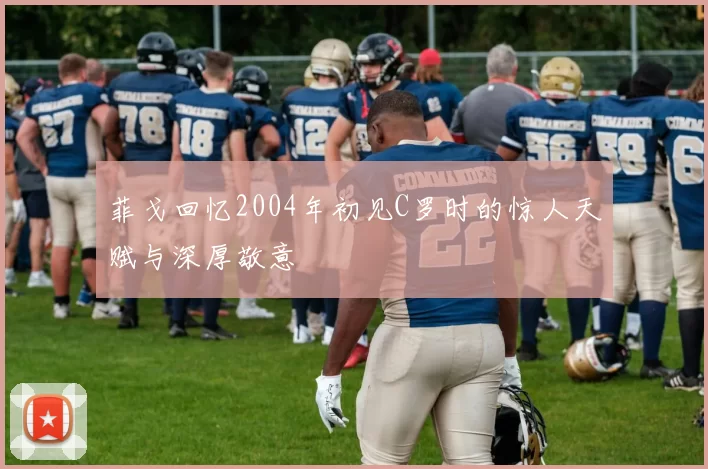 菲戈回忆2004年初见C罗时的惊人天赋与深厚敬意