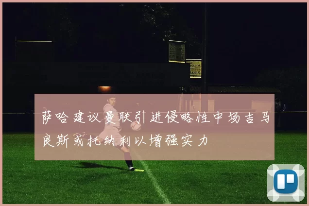 萨哈建议曼联引进侵略性中场吉马良斯或托纳利以增强实力