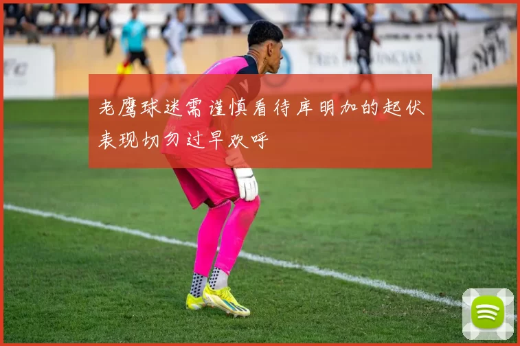老鹰球迷需谨慎看待库明加的起伏表现切勿过早欢呼