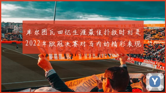 库尔图瓦回忆生涯最佳扑救时刻是2022年欧冠决赛对马内的精彩表现
