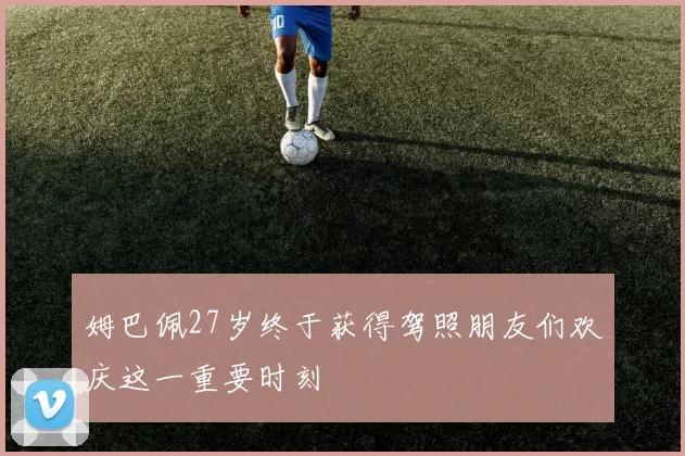 姆巴佩27岁终于获得驾照朋友们欢庆这一重要时刻