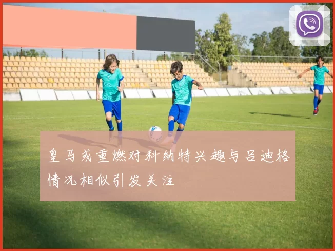 皇马或重燃对科纳特兴趣与吕迪格情况相似引发关注