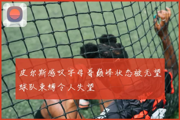 皮尔斯感叹字母哥巅峰状态被无望球队束缚令人失望