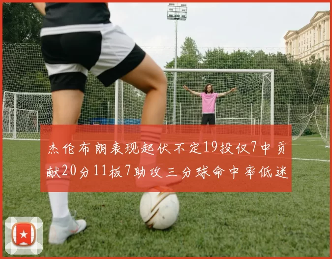 杰伦布朗表现起伏不定19投仅7中贡献20分11板7助攻三分球命中率低迷