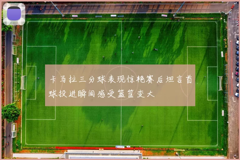 卡马拉三分球表现惊艳赛后坦言首球投进瞬间感受篮筐变大
