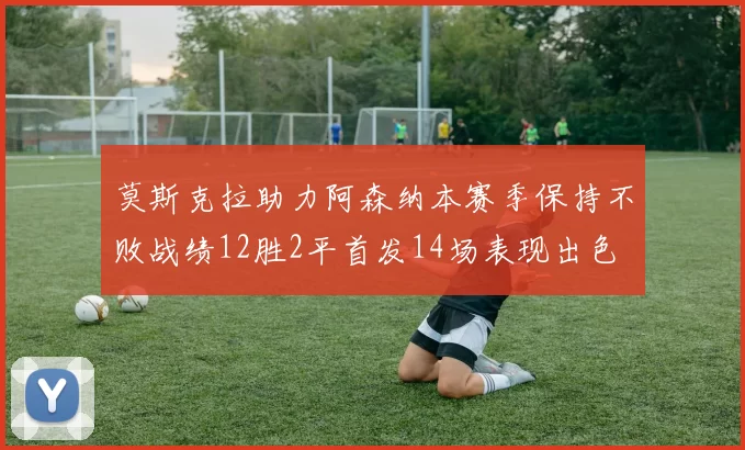 莫斯克拉助力阿森纳本赛季保持不败战绩12胜2平首发14场表现出色
