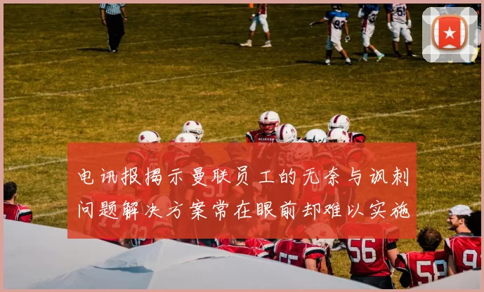 电讯报揭示曼联员工的无奈与讽刺问题解决方案常在眼前却难以实施