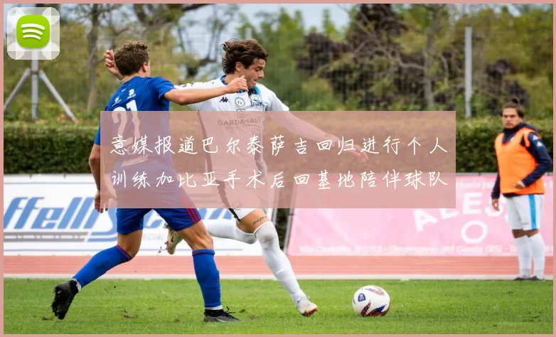 意媒报道巴尔泰萨吉回归进行个人训练加比亚手术后回基地陪伴球队恢复状态