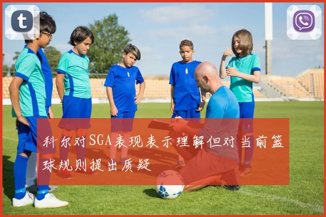科尔对SGA表现表示理解但对当前篮球规则提出质疑