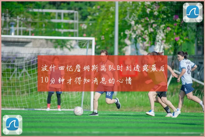 波什回忆詹姆斯离队时刻透露最后10分钟才得知消息的心情