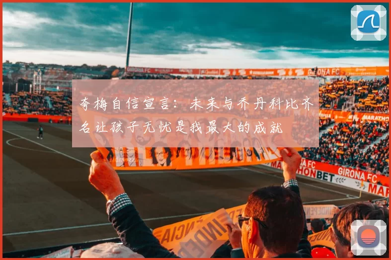 夸梅自信宣言：未来与乔丹科比齐名让孩子无忧是我最大的成就
